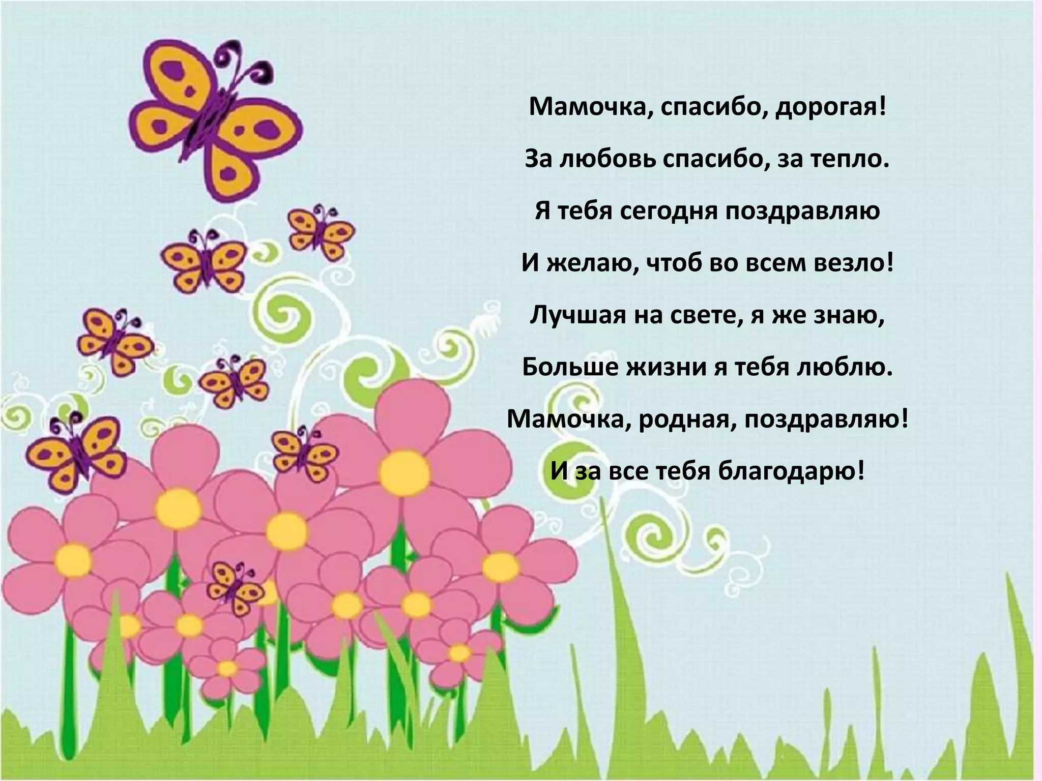 Мамочка, спасибо, дорогая!
За любовь спасибо, за тепло.
Я тебя сегодня поздравляю
И желаю, чтоб во всем везло!
Лучшая на свете, я же знаю,
Больше жизни я тебя люблю.
Мамочка, родная, поздравляю!
И за все тебя благодарю!
 