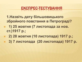 ЕКСПРЕС-ТЕСТУВАННЯ
1.Назвіть дату більшовицького
збройного повстання в Петрограді?
 1) 25 жовтня (7 листопада за нов.
ст.)1917 р.;
 2) 28 жовтня (10 листопада) 1917 р.;
 3) 7 листопада (20 листопада) 1917 р.
 