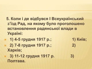 5. Коли і де відбувся І Всеукраїнський
з’їзд Рад, на якому було проголошено
встановлення радянської влади в
Україні:
 1) 4-5 грудня 1917 р.; 1) Київ;
 2) 7-8 грудня 1917 р.; 2)
Харків;
 3) 11-12 грудня 1917 р. 3)
Полтава.
 