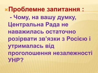 Проблемне запитання :
- Чому, на вашу думку,
Центральна Рада не
наважилась остаточно
розірвати зв’язки з Росією і
утрималась від
проголошення незалежності
УНР?
 