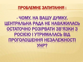 ПРОБЛЕМНЕ ЗАПИТАННЯ :
- ЧОМУ, НА ВАШУ ДУМКУ,
ЦЕНТРАЛЬНА РАДА НЕ НАВАЖИЛАСЬ
ОСТАТОЧНО РОЗІРВАТИ ЗВ’ЯЗКИ З
РОСІЄЮ І УТРИМАЛАСЬ ВІД
ПРОГОЛОШЕННЯ НЕЗАЛЕЖНОСТІ
УНР?
 