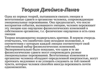 Теория Джеймса-ЛангеТеория Джеймса-Ланге
Одна из первых теорий, пытавшихся связать эмоции и
вегетативные сдвиги в организме человека, сопровождающие
эмоциональные переживания. Она предполагает, что после
восприятия события, вызвавшего эмоцию, человек переживает
эту эмоцию как ощущение физиологических изменений в
собственном организме, т.е. физические ощущения и есть сама
эмоция
Теория неоднократно подвергались критике. В первую очередь
отмечалось, что ошибочно само исходное положение, в
соответствии с которым каждой эмоции соответствует свой
собственный набор физиологических изменений.
Экспериментально было показано, что одни и те же
физиологические сдвиги могут сопровождать разные
эмоциональные переживания. Вегетативные изменения в
организме человека обладают определенной инертностью, могут
протекать медленнее и не успевать следовать за той гаммой
чувств, которые человек способен иногда переживать почти
одномоментно.
 