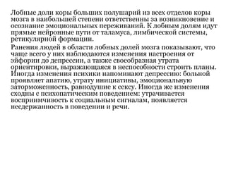 Лобные доли коры больших полушарий из всех отделов коры
мозга в наибольшей степени ответственны за возникновение и
осознание эмоциональных переживаний. К лобным долям идут
прямые нейронные пути от таламуса, лимбической системы,
ретикулярной формации.
Ранения людей в области лобных долей мозга показывают, что
чаще всего у них наблюдаются изменения настроения от
эйфории до депрессии, а также своеобразная утрата
ориентировки, выражающаяся в неспособности строить планы.
Иногда изменения психики напоминают депрессию: больной
проявляет апатию, утрату инициативы, эмоциональную
заторможенность, равнодушие к сексу. Иногда же изменения
сходны с психопатическим поведением: утрачивается
восприимчивость к социальным сигналам, появляется
несдержанность в поведении и речи.
 