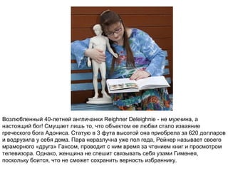 Возлюбленный 40-летней англичанки Reighner Deleighnie - не мужчина, а
настоящий бог! Смущает лишь то, что объектом ее любви стало изваяние
греческого бога Адониса. Статую в 3 фута высотой она приобрела за 620 долларов
и водрузила у себя дома. Пара неразлучна уже пол года, Рейнер называет своего
мраморного «друга» Гансом, проводит с ним время за чтением книг и просмотром
телевизора. Однако, женщина не спешит связывать себя узами Гименея,
поскольку боится, что не сможет сохранить верность избраннику.
 