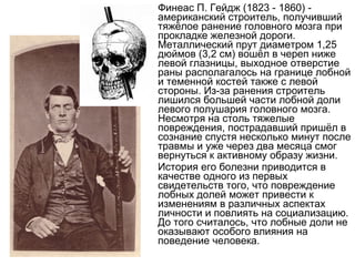 Финеас П. Гейдж (1823 - 1860) -
американский строитель, получивший
тяжёлое ранение головного мозга при
прокладке железной дороги.
Металлический прут диаметром 1,25
дюймов (3,2 см) вошёл в череп ниже
левой глазницы, выходное отверстие
раны располагалось на границе лобной
и теменной костей также с левой
стороны. Из-за ранения строитель
лишился большей части лобной доли
левого полушария головного мозга.
Несмотря на столь тяжелые
повреждения, пострадавший пришёл в
сознание спустя несколько минут после
травмы и уже через два месяца смог
вернуться к активному образу жизни.
История его болезни приводится в
качестве одного из первых
свидетельств того, что повреждение
лобных долей может привести к
изменениям в различных аспектах
личности и повлиять на социализацию.
До того считалось, что лобные доли не
оказывают особого влияния на
поведение человека.
 