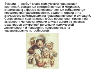 Эмоции — особый класс психических процессов и
состояний, связанных с потребностями и мотивами,
отражающих в форме непосредственных субъективных
переживаний (удовлетворения, радости, страха и т.д.)
значимость действующих на индивида явлений и ситуаций.
Сопровождая практически любые проявления жизненной
активности человека, эмоции служат одним из главных
механизмов внутренней регуляции психической
деятельности и поведения, направленных на
удовлетворение потребностей.
 