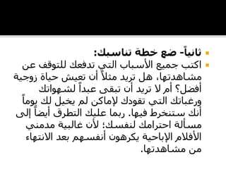 ً‫ثانيا‬-‫تناسبك‬ ‫خطة‬ ‫ضع‬:
‫للتوقف‬ ‫تدفعك‬ ‫التي‬ ‫األسباب‬ ‫جميع‬ ‫اكتب‬‫عن‬
‫زوج‬ ‫حياة‬ ‫تعيش‬ ‫أن‬ ً‫مثال‬ ‫تريد‬ ‫هل‬ ،‫مشاهدتها‬‫ية‬
‫لشهواتك‬ ً‫عبدا‬ ‫تبقى‬ ‫أن‬ ‫تريد‬ ‫ال‬ ‫أم‬ ‫أفضل؟‬
‫تقودك‬ ‫التي‬ ‫ورغباتك‬‫إلماكن‬‫لم‬‫يخيل‬‫لك‬‫ي‬ً‫وما‬
‫فيها‬ ‫ستنخرط‬ ‫أنك‬.‫أيض‬ ‫التطرق‬ ‫عليك‬ ‫ربما‬‫إلى‬ ً‫ا‬
‫مدمني‬ ‫غالبية‬ ‫ألن‬ ‫لنفسك؛‬ ‫احترامك‬ ‫مسألة‬
‫االنته‬ ‫بعد‬ ‫أنفسهم‬ ‫يكرهون‬ ‫اإلباحية‬ ‫األفالم‬‫اء‬
‫مشاهدتها‬ ‫من‬.
 