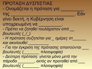 ΠΡΟΤΑΣΗ ΔΥΣΠΙΣΤΙΑΣ
- Ονομάζεται η πρόταση για _________
της _________________________. Εάν
γίνει δεκτή, η Κυβέρνηση είναι
υποχρεωμένη να _________.
- Πρέπει να ζητηθεί τουλάχιστον από __
βουλευτές (_/_)
- Η πρόταση συζητείται για _ ημέρες στ______
και ακολουθεί _________
- Για την έγκριση της πρότασης απαιτούνται ___
βουλευτές (_______ πλειοψηφία)
- Δεύτερη πρόταση: γίνεται μόνο μετά την
πάροδο _______, εκτός αν προταθεί από ___
βουλευτές (_______ πλειοψηφία)
 