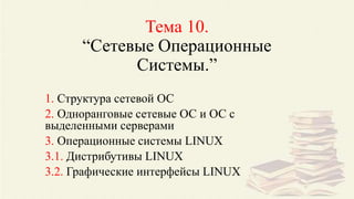 Тема 10.
“Сетевые Операционные
Системы.”
1. Структура сетевой ОС
2. Одноранговые сетевые ОС и ОС с
выделенными серверами
3. Операционные системы LINUX
3.1. Дистрибутивы LINUX
3.2. Графические интерфейсы LINUX
 