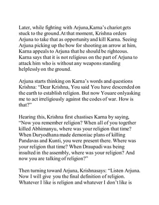 Later, while fighting with Arjuna,Karna’s chariot gets
stuck to the ground.At that moment, Krishna orders
Arjuna to take that as opportunityand kill Karna. Seeing
Arjuna picking up the bow for shooting an arrow at him,
Karna appeals to Arjuna that he should be righteous.
Karna says that it is not religious on the part of Arjuna to
attack him who is without any weapons standing
helplesslyon the ground.
Arjuna starts thinking on Karna’s words and questions
Krishna: “Dear Krishna, You said You have descended on
the earth to establish religion. But now Youare onlyasking
me to act irreligiously against the codes of war. How is
that?”
Hearing this, Krishna first chastises Karna by saying,
“Now you remember religion? When all of you together
killed Abhimanyu, where was your religion that time?
When Duryodhanamade demoniac plans of killing
Pandavas and Kunti, you were present there. Where was
your religion that time? When Draupadi was being
insulted in the assembly, where was your religion? And
now you are talking of religion?”
Then turning toward Arjuna, Krishnasays: “Listen Arjuna.
Now I will give you the final definition of religion.
Whatever I like is religion and whatever I don’t like is
 
