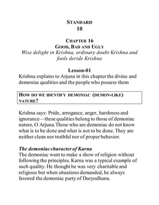 STANDARD
10
CHAPTER 16
GOOD, BAD AND UGLY
Wise delight in Krishna, ordinary doubt Krishna and
fools deride Krishna
Lesson-01
Krishna explains to Arjuna in this chapterthe divine and
demoniac qualities and the peoplewho possess them
HOW DO WE IDENTIFY DEMONIAC (DEMON-LIKE)
NATURE?
Krishna says: Pride, arrogance, anger, harshness and
ignorance—thesequalities belong to those of demoniac
nature, O Arjuna.Those who are demoniac do not know
what is to be done and what is not to be done. They are
neither clean nor truthful nor of properbehavior.
The demoniaccharacterof Karna
The demoniac want to make a show of religion without
following the principles. Karna was a typical example of
such quality. He thought he was very charitableand
religious but when situations demanded, he always
favored the demoniac party of Duryodhana.
 