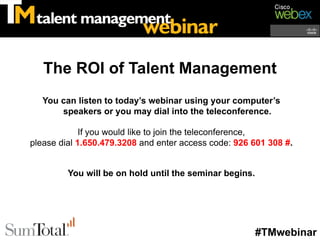 The ROI of Talent Management
   You can listen to today’s webinar using your computer’s
       speakers or you may dial into the teleconference.

             If you would like to join the teleconference,
please dial 1.650.479.3208 and enter access code: 926 601 308 #.


         You will be on hold until the seminar begins.




                                                         #TMwebinar
 