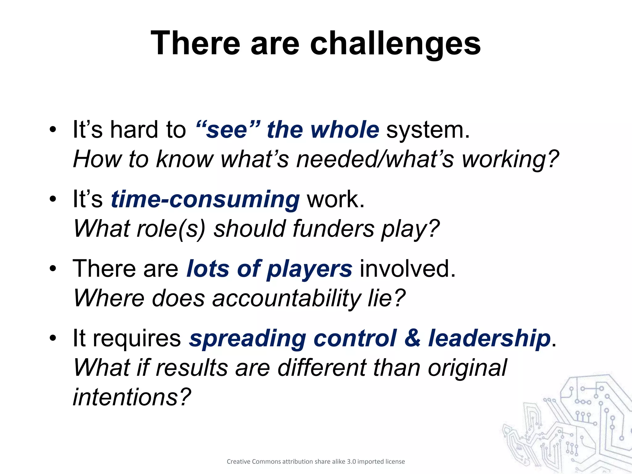 There are challenges

• It’s hard to “see” the whole system.
  How to know what’s needed/what’s working?
• It’s time-consuming work.
  What role(s) should funders play?
• There are lots of players involved.
  Where does accountability lie?
• It requires spreading control & leadership.
  What if results are different than original
  intentions?

                Creative Commons attribution share alike 3.0 imported license
 