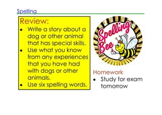 Spelling

 Review:
 • Write a story about a
   dog or other animal
   that has special skills.
 • Use what you know
   from any experiences
   that you have had
   with dogs or other       Homework
   animals.                 • Study for exam
 • Use six spelling words.    tomorrow
 