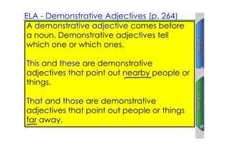 ELA ­ Demonstrative Adjectives (p. 264)
 A demonstrative adjective comes before
 a noun. Demonstrative adjectives tell
 which one or which ones.

This and these are demonstrative
adjectives that point out nearby people or
things.

That and those are demonstrative
adjectives that point out people or things
far away.
 