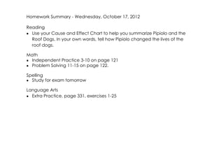 Homework Summary ­ Wednesday, October 17, 2012

Reading
• Use your Cause and Effect Chart to help you summarize Pipiolo and the
  Roof Dogs. In your own words, tell how Pipiolo changed the lives of the
  roof dogs.

Math
• Independent Practice 3­10 on page 121
• Problem Solving 11­15 on page 122.

Spelling
• Study for exam tomorrow

Language Arts
• Extra Practice, page 331, exercises 1­25
 