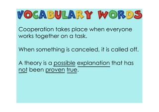 Cooperation takes place when everyone
works together on a task.

When something is canceled, it is called off.

A theory is a possible explanation that has
not been proven true.
 