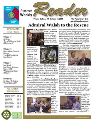 Summer
Weekly

Reader
Volume 42, Issue 106 October 17, 2013

The Plano Rotary Club
www.PlanoRotary.com

Admiral Walsh to the Rescue
UPCOMING
MEETINGS
October 17
Bill Dendy
“The NEW Financial Reality
of Retirement.”
October 24
Marcy Wilson, Executive
Director
“Hendrick Scholarship
Foundation.”
October 31
Paul Geisel
Past District Governor,
District 5790
“A Sociological History
of Rotary.”
November 7
Dr. Robert McClelland
“Remembering JFK”.

OCTOBER
BIRTHDAYS
Maucieri, Richard
Caldwell, John
Horne, Rick
Sullivan, Jan
Allman, Janis
Botts, Robert
Watson, Debbie
Jackson, Jessica
Lewis, J. Marc
Stewart, Casey

Oct 05
Oct 06
Oct 08
Oct 10
Oct 18
Oct 20
Oct 25
Oct 26
Oct 27
Oct 31

Our club’s Sainted
Editor Chris Parr
was frolicking
around southeast
Asia when the Rotary meeting convened, once again
leaving the Weekly
Reader in the
hands of volunteers and draftees.
Captain Kirk
belled us
promptly into
submission, welcomed us to the
meeting, and
thanked Bev Kilmer and Reedy Spigner
for serving as Greeters. Reedy was into the
greeting mode so deeply that he had greeted
me temporarily departing the meeting. L. B.
Broach led us in the invocation, emphasizing
our gratitude for Service Above Self, followed
by Kelly Palmer with the pledge of allegiance to the flag.
Sergeant-at-Arms Nathan Barbera
took the podium to introduce our visiting Rotarians and Guests after he made a few appropriate remarks commemorating Texas-OU
weekend. Lynn Schwartz responded to the
football remarks, never dreaming of the bizarre outcome on Saturday. Nathan noted
visiting Rotarian Clarence Gilmore, Bert Kraft
and Plano Sunrise Rotary president George
Elwell. Herb Hoxey introduced his wife
Helen
and his
friend
Jim Fassett, a
fellow veteran and
fellow
resident
of High-

land Springs who had been immediately set to
work upon arrival distributing propaganda on
behalf of the speaker. Chuck Ferguson was
introduced by Yoram Soloman. Dean Lindsay was introduced as a guest of visiting rotarian George Elwell. Ron Timmons came
as a guest of Brian Crawford. Earl Simpkins
introduced his guest, Collin County Republican Party Chairman Fred Moses.
Throwing caution to the winds in honor
of the fun of Texas-OU weekend, Nathan then
chose to give Larry Flannery access to the
microphone
for the
weekly interview, and
Flash rose
to the occasion as only
he could.
Flash admitted to
being born in New Jersey and claimed his father worked in a brewery. Nathan’s question
of whether Flash had been a well-behaved
child was greeted with club-wide mirth and
required no response. In answer to the question of sports participation, Larry admitted to
gambling and shooting pool. His first job,
before graduation, was in a grocery store.
Flash admitted to 35-years in the travel industry. Finally realizing how far out on thin
ice he had trod, Nathan backed away from
permitting Larry to perpetrate one of his
jokes on the club. Despite his effort, Larry got
off a knock-knock joke. Who’s there. Owen.
Owen who? -0- and 5 NY Giants.
Jan Sullivan’s birthday, handily on
October 10,
was celebrated. A 4year pin was
presented to
Chuck Morgan. Topping that, a
21-year pin
went to Mark Johnson. Then to cap it all, a

continued on page 2

 