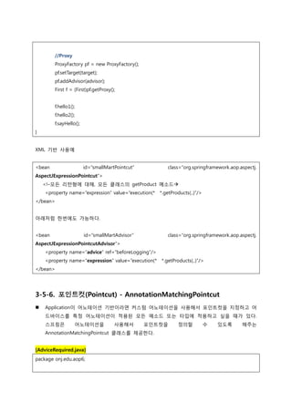 //Proxy
ProxyFactory pf = new ProxyFactory();
pf.setTarget(target);
pf.addAdvisor(advisor);
First f = (First)pf.getProxy();
f.hello1();
f.hello2();
f.sayHello();
}
XML 기반 사용예
<bean id=“smallMartPointcut” class=“org.springframework.aop.aspectj.
AspectJExpressionPointcut”>
<!–모든 리턴형에 대해, 모든 클래스의 getProduct 메소드
<property name=“expression” value=“execution(* *.getProducts(..)”/>
</bean>
아래처럼 한번에도 가능하다.
<bean id=“smallMartAdvisor” class=“org.springframework.aop.aspectj.
AspectJExpressionPointcutAdvisor”>
<property name=“advice” ref=“beforeLogging”/>
<property name=“expression” value=“execution(* *.getProducts(..)”/>
</bean>
3-5-6. 포인트컷(Pointcut) - AnnotationMatchingPointcut
 Application이 어노테이션 기반이라면 커스텀 어노테이션을 사용해서 포인트컷을 지정하고 어
드바이스를 특정 어노테이션이 적용된 모든 메소드 또는 타입에 적용하고 싶을 때가 있다.
스프링은 어노테이션을 사용해서 포인트컷을 정의할 수 있도록 해주는
AnnotationMatchingPointcut 클래스를 제공한다.
[AdviceRequired.java]
package onj.edu.aop6;
 