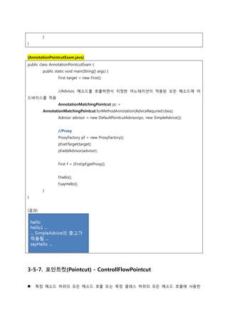 }
}
[AnnotationPointcutExam.java]
public class AnnotationPointcutExam {
public static void main(String[] args) {
First target = new First();
//Advisor, 메소드를 호출하면서 지정한 어노테이션이 적용된 모든 메소드에 어
드바이스를 적용
AnnotationMatchingPointcut pc =
AnnotationMatchingPointcut.forMethodAnnotation(AdviceRequired.class);
Advisor advisor = new DefaultPointcutAdvisor(pc, new SimpleAdvice());
//Proxy
ProxyFactory pf = new ProxyFactory();
pf.setTarget(target);
pf.addAdvisor(advisor);
First f = (First)pf.getProxy();
f.hello();
f.sayHello();
}
}
[결과]
3-5-7. 포인트컷(Pointcut) - ControllFlowPointcut
 특정 메소드 하위의 모든 메소드 호출 또는 특정 클래스 하위의 모든 메소드 호출에 사용한
 