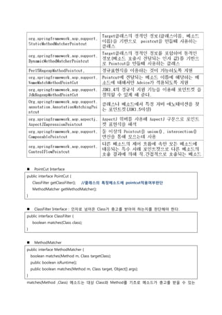  PointCut Interface
public interface PointCut {
ClassFilter getClassFilter(); //클래스의 특정메소드에 pointcut적용여부판단
MethodMatcher getMethodMatcher();
}
 ClassFilter Interface : 인자로 넘어온 Class가 충고를 받아야 하는지를 판단해야 한다.
public interface ClassFilter {
boolean matches(Class class);
}
 MethodMatcher
public interface MethodMatcher {
boolean matches(Method m, Class targetClass);
public boolean isRuntime();
public boolean matches(Method m, Class target, Object[] args);
}
matches(Method ,Class) 메소드는 대상 Class와 Method를 기초로 메소드가 충고를 받을 수 있는
 