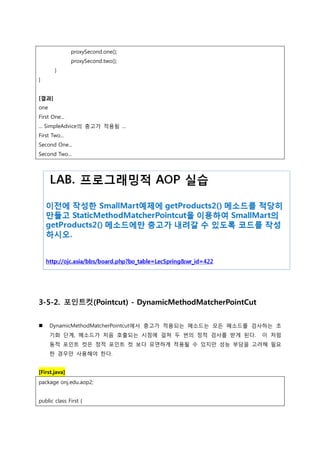 proxySecond.one();
proxySecond.two();
}
}
[결과]
one
First One...
... SimpleAdvice의 충고가 적용됨 ...
First Two...
Second One...
Second Two...
3-5-2. 포인트컷(Pointcut) - DynamicMethodMatcherPointCut
 DynamicMethodMatcherPointcut에서 충고가 적용되는 메소드는 모든 메소드를 검사하는 초
기화 단계, 메소드가 처음 호출되는 시점에 걸쳐 두 번의 정적 검사를 받게 된다. 이 처럼
동적 포인트 컷은 정적 포인트 컷 보다 유연하게 적용될 수 있지만 성능 부담을 고려해 필요
한 경우만 사용해야 한다.
[First.java]
package onj.edu.aop2;
public class First {
 