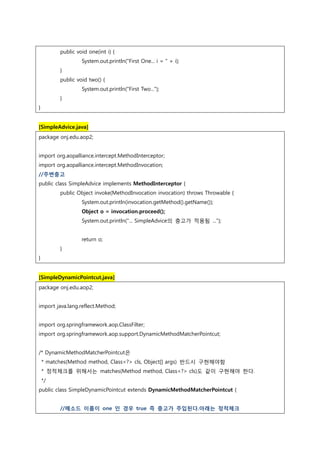 public void one(int i) {
System.out.println("First One... i = " + i);
}
public void two() {
System.out.println("First Two...");
}
}
[SimpleAdvice.java]
package onj.edu.aop2;
import org.aopalliance.intercept.MethodInterceptor;
import org.aopalliance.intercept.MethodInvocation;
//주변충고
public class SimpleAdvice implements MethodInterceptor {
public Object invoke(MethodInvocation invocation) throws Throwable {
System.out.println(invocation.getMethod().getName());
Object o = invocation.proceed();
System.out.println("... SimpleAdvice의 충고가 적용됨 ...");
return o;
}
}
[SimpleDynamicPointcut.java]
package onj.edu.aop2;
import java.lang.reflect.Method;
import org.springframework.aop.ClassFilter;
import org.springframework.aop.support.DynamicMethodMatcherPointcut;
/* DynamicMethodMatcherPointcut은
* matches(Method method, Class<?> cls, Object[] args) 반드시 구현해야함
* 정적체크를 위해서는 matches(Method method, Class<?> cls)도 같이 구현해야 한다.
*/
public class SimpleDynamicPointcut extends DynamicMethodMatcherPointcut {
//메소드 이름이 one 인 경우 true 즉 충고가 주입된다.아래는 정적체크
 