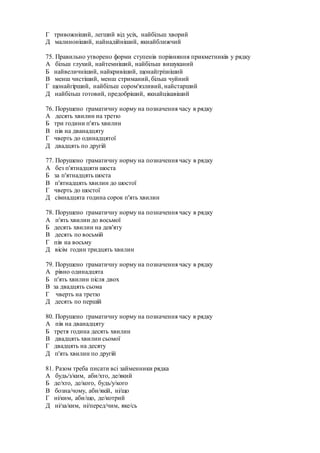 Г тривожніший, легший від усіх, найбільш хворий
Д малиноніший, найнадійніший, якнайближчий
75. Правильно утворено форми ступенів порівняння прикметників у рядку
А більш глухий, найтемніший, найбільш вишуканий
Б найвеличніший, найкривіший, щонайгрізніший
В менш чистіший, менш стриманий, більш чуйний
Г щонайгірший, найбільш сором'язливий, найстарший
Д найбільш готовий, предобріший, якнайцікавіший
76. Порушено граматичну норму на позначення часу в рядку
А десять хвилин на третю
Б три години п'ять хвилин
В пів на дванадцяту
Г чверть до одинадцятої
Д двадцять по другій
77. Порушено граматичну норму на позначення часу в рядку
А без п'ятнадцяти шоста
Б зa п'ятнадцять шоста
В п'ятнадцять хвилин до шостої
Г чверть до шостої
Д сімнадцята година сорок п'ять хвилин
78. Порушено граматичну норму на позначення часу в рядку
А п'ять хвилин до восьмої
Б десять хвилин на дев'яту
В десять по восьмій
Г пів на восьму
Д вісім годин тридцять хвилин
79. Порушено граматичну норму на позначення часу в рядку
А рівно одинадцята
Б п'ять хвилин після двох
В за двадцять сьома
Г чверть на третю
Д десять по першій
80. Порушено граматичну норму на позначення часу в рядку
А пів на дванадцяту
Б третя година десять хвилин
В двадцять хвилин сьомої
Г двадцять на десяту
Д п'ять хвилин по другій
81. Разом треба писати всі займенники рядка
А будь/з/ким, аби/хто, де/який
Б де/хто, де/кого, будь/у/кого
В бозна/чому, аби/якій, ні/що
Г ні/ким, аби/що, де/котрий
Д ні/за/ким, ні/перед/чим, яке/сь
 