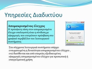 Υπηρεσίες Διαδικτύου
Απομακρυσμένος έλεγχος
Η πρόσφατη τάση στον απομακρυσμένο
έλεγχο υπολογιστή είναι η σύνδεση με
εφαρμογές που επιτρέπουν πρόσβαση στο
γραφικό περιβάλλον του λειτουργικού
συστήματος
Στα σύγχρονα λειτουργικά συστήματα υπάρχει
ενσωματωμένη η δυνατότητα απομακρυσμένου ελέγχου ,
ενώ διατίθενται και από εταιρείες εξειδικευμένες
εφαρμογές απομακρυσμένου ελέγχου για προσωπική ή
επαγγελματική χρήση
 