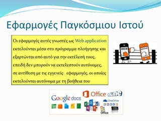 Εφαρμογές Παγκόσμιου Ιστού
Οι εφαρμογές αυτές γνωστές ως Web application
εκτελούνται μέσα στο πρόγραμμα πλοήγησης και
εξαρτώνται από αυτό για την εκτέλεσή τους,
επειδή δεν μπορούν να εκτελεστούν αυτόνομες,
σε αντίθεση με τις εγγενείς εφαρμογές, οι οποίες
εκτελούνται αυτόνομα με τη βοήθεια του
 