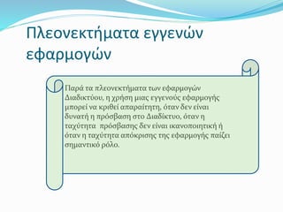 Πλεονεκτήματα εγγενών
εφαρμογών
Παρά τα πλεονεκτήματα των εφαρμογών
Διαδικτύου, η χρήση μιας εγγενούς εφαρμογής
μπορεί να κριθεί απαραίτητη, όταν δεν είναι
δυνατή η πρόσβαση στο Διαδίκτυο, όταν η
ταχύτητα πρόσβασης δεν είναι ικανοποιητική ή
όταν η ταχύτητα απόκρισης της εφαρμογής παίζει
σημαντικό ρόλο.
 