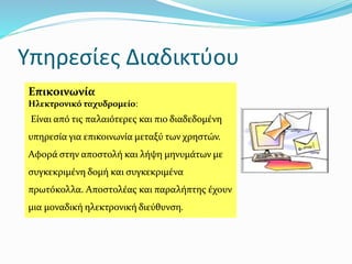 Υπηρεσίες Διαδικτύου
Επικοινωνία
Ηλεκτρονικό ταχυδρομείο:
Είναι από τις παλαιότερες και πιο διαδεδομένη
υπηρεσία για επικοινωνία μεταξύ των χρηστών.
Αφορά στην αποστολή και λήψη μηνυμάτων με
συγκεκριμένη δομή και συγκεκριμένα
πρωτόκολλα. Αποστολέας και παραλήπτης έχουν
μια μοναδική ηλεκτρονική διεύθυνση.
 