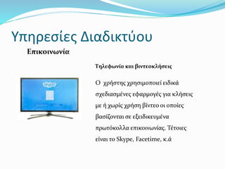 Υπηρεσίες Διαδικτύου
Τηλεφωνία και βιντεοκλήσεις
Ο χρήστης χρησιμοποιεί ειδικά
σχεδιασμένες εφαρμογές για κλήσεις
με ή χωρίς χρήση βίντεο οι οποίες
βασίζονται σε εξειδικευμένα
πρωτόκολλα επικοινωνίας. Τέτοιες
είναι το Skype, Facetime, κ.ά
Επικοινωνία
 