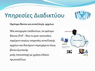 Υπηρεσίες Διαδικτύου
Ομότιμα δίκτυα και ανταλλαγή αρχείων
Μία κατηγορία υποδικτύων, τα ομότιμα
δίκτυα (P2P - Peer to peer networks),
παρέχουν κυρίως υπηρεσίες ανταλλαγής
αρχείων και διανέμουν περιεχόμενο όπως
βίντεο ζωντανής
ροής (streaming) με χρήση ειδικών
πρωτοκόλλων.
 