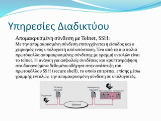 Υπηρεσίες Διαδικτύου
Απομακρυσμένη σύνδεση με Telnet, SSH:
Με την απομακρυσμένη σύνδεση επιτυγχάνεται η είσοδος και ο
χειρισμός ενός υπολογιστή από απόσταση. Ένα από τα πιο παλιά
πρωτόκολλα απομακρυσμένης σύνδεσης με γραμμή εντολών είναι
το telnet. Η ανάγκη για ασφαλείς συνδέσεις και κρυπτογράφηση
στα διακινούμενα δεδομένα οδήγησε στην ανάπτυξη του
πρωτοκόλλου SSH (secure shell), το οποίο επιτρέπει, επίσης μέσω
γραμμής εντολών, την απομακρυσμένη σύνδεση σε υπολογιστές.
 