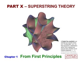 From First Principles January 2017 – R4.7
Maurice R. TREMBLAY
PART X – SUPERSTRING THEORY
A Calabi-Yau manifold is an
example of a smooth space
(i.e., it is Ricci flat – RΜΝ =0)
that represents a deformation
which, from a space-time
point of view, smooths out an
orbifold singularity (i.e., an
infinite amount of curvature
located at each of the points.)
Chapter 1
 