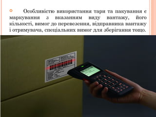  Особливістю використання тари та пакування є
маркування з вказанням виду вантажу, його
кількості, вимог до перевезення, відправника вантажу
і отримувача, спеціальних вимог для зберігання тощо.
 