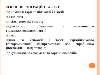 ОСНОВНІ ОПЕРАЦІЇ З ТАРОЮ:
•приймання тари по кількості і якості;
•розкриття;
•вивільнення від товару;
•короткочасне зберігання і накопичення
відвантажувальних партій;
•вивіз;
•здача по кількості і якості тарозбираючим
(тароремонтним) підприємствам або виробникам
(постачальникам) товарів;
•документальне оформлення тарних операцій.
 