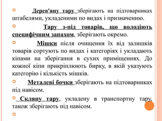  Дерев'яну тару зберігають на підтоварниках
штабелями, укладеними по видах і призначенню.
 Тару з-під товарів, що володіють
специфічним запахом, зберігають окремо.
 Мішки після очищення їх від залишків
товарів сортують по видах і категоріях і укладають
кіпами на зберігання в сухих приміщеннях. До
кожної кіпи прикріплюють бирку, в якій указують
категорію і кількість мішків.
 Металеві бочки зберігають на підтоварниках
під навісом.
 Скляну тару, укладену в транспортну тару,
також зберігають під навісом.

 
