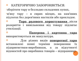  КАТЕГОРИЧНО ЗАБОРОНЯЄТЬСЯ:
•зберігати тару в безладно складених купах,
•м'яку тару – в сирих місцях, на кам'яних
підлогах без дерев'яних настилів або прокладок.
 Тара разового користування після
розкриття і вивільнення від товару підлягає
утилізації.
 Паперова і картонна тара
використовується як макулатура.
 Для різних видів поворотної тари
встановлені певні терміни повернення їх
підприємствам-виробникам, а за відсутності
відомостей про виробника товарів – відправнику.
 