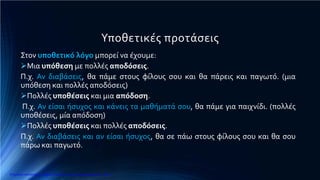 Υποθετικές προτάσεις
Στον υποθετικό λόγο μπορεί να έχουμε:
Μια υπόθεση με πολλές αποδόσεις.
Π.χ. Αν διαβάσεις, θα πάμε στους φίλους σου και θα πάρεις και παγωτό. (μια
υπόθεση και πολλές αποδόσεις)
Πολλές υποθέσεις και μια απόδοση.
Π.χ. Αν είσαι ήσυχος και κάνεις τα μαθήματά σου, θα πάμε για παιχνίδι. (πολλές
υποθέσεις, μία απόδοση)
Πολλές υποθέσεις και πολλές αποδόσεις.
Π.χ. Αν διαβάσεις και αν είσαι ήσυχος, θα σε πάω στους φίλους σου και θα σου
πάρω και παγωτό.
Επιμέλεια επανάληψης: Χρήστος Χαρμπής http://e-taksh.blogspot.gr σελ.10
 