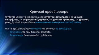 Χρονικοί προσδιορισμοί
Ο χρόνος μπορεί να εκφραστεί με τους χρόνους του ρήματος, τα χρονικά
επιρρήματα, τις επιρρηματικές φράσεις, τις χρονικές προτάσεις , τις χρονικές
μετοχές, αλλά και με κάποια ουσιαστικά σε γενική και αιτιατική πτώση.
Π.χ.Τα σχολεία κλείνουν τον Ιούνιο και ανοίγουν το Σεπτέμβριο.
Του χρόνου θα πάω διακοπές στη Ρόδο.
Το καλοκαίρι θα επισκεφθώ τη θεία μου.
Επιμέλεια επανάληψης: Χρήστος Χαρμπής http://e-taksh.blogspot.gr σελ.11
 