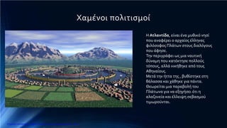 Χαμένοι πολιτισμοί
Η Ατλαντίδα, είναι ένα μυθικό νησί
που αναφέρει ο αρχαίος έλληνας
φιλόσοφος Πλάτων στους διαλόγους
που άφησε.
Την περιγράφει ως μια ναυτική
δύναμη που κατέκτησε πολλούς
τόπους, αλλά νικήθηκε από τους
Αθηναίους.
Μετά την ήττα της , βυθίστηκε στη
θάλασσα και χάθηκε για πάντα.
Θεωρείται μια παραβολή του
Πλάτωνα για να εξηγήσει ότι η
αλαζονεία και έλλειψη σεβασμού
τιμωρούνται.
Επιμέλεια επανάληψης: Χρήστος Χαρμπής http://e-taksh.blogspot.gr σελ.12
 