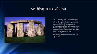 Ανεξήγητα φαινόμενα
Το Στόουνχεντς (Stonehenge)
είναι ένα μεγαλιθικό μνημείο
της νεολιθικής εποχής και
βρίσκεται κοντά στο Amesbury
τηςΑγγλίας. Πρόκειται για ένα
κύκλο μεγαλίθων και
κατασκευάστηκε περίπου το
2500 π.Χ.
Επιμέλεια επανάληψης: Χρήστος Χαρμπής http://e-taksh.blogspot.gr σελ.13
 