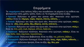 Επιρρήματα
Τα επιρρήματα είναι άκλιτες λέξεις που συνοδεύουν τα ρήματα ή τα επίθετα και
φανερώνουν τόπο, χρόνο, τρόπο, ποσό, κ.ά.Τα επιρρήματα είναι τα εξής:
 Χρονικά: δηλώνουν το χρόνο που γίνεται κάτι. Απαντούν στην ερώτηση
«πότε;» Είναι τα: σήμερα, τώρα, πέρυσι, έπειτα, κάποτε, …
Τοπικά: δηλώνουν τον τόπο που έγινε κάτι. Απαντούν στην ερώτηση «πού;».
Είναι τα: εδώ, εκεί, μέσα, έξω, βόρεια, κοντά, απέναντι, …
Τροπικά: δηλώνουν τον τρόπο που έγινε κάτι. Απαντούν στην ερώτηση «πώς;».
Είναι τα: έτσι, μαζί, σιγά, άσχημα, αλλιώς, ξαφνικά, …
 Ποσοτικά: δηλώνουν ποσότητα. Απαντούν στην ερώτηση «πόσο;». Είναι τα:
λίγο, πολύ, τόσο, κάμποσο, περισσότερο, …
 Βεβαιωτικά: δηλώνουν βεβαιότητα. Είναι τα εξής: ναι, μάλιστα, βέβαια, …
 Διστακτικά: δηλώνουν δισταγμό. Είναι τα εξής: ίσως, τάχα, δήθεν, πιθανόν, …
 Αρνητικά: Δηλώνουν άρνηση. Είναι τα εξής: όχι, δεν, μην
Επιμέλεια επανάληψης: Χρήστος Χαρμπής http://e-taksh.blogspot.gr σελ.14
 