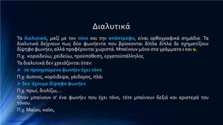 Διαλυτικά
Τα διαλυτικά, μαζί με τον τόνο και την απόστροφο, είναι ορθογραφικά σημάδια. Τα
διαλυτικά δείχνουν πως δύο φωνήεντα που βρίσκονται δίπλα δίπλα δε σχηματίζουν
δίψηφο φωνήεν, αλλά προφέρονται χωριστά. Μπαίνουν μόνο στα γράμματα ι και υ.
Π.χ. κοροϊδεύω, χαϊδεύω, προϋπόθεση, εργατοϋπάλληλος
Τα διαλυτικά δεν χρειάζονται όταν:
 το προηγούμενο φωνήεν έχει τόνο
Π.χ. άυπνος, κορόιδεψα, γάιδαρος, πλάι
 δεν έχουμε δίψηφο φωνήεν
Π.χ. πρωί, διυλίζω,…
Όταν μπαίνουν σ’ ένα φωνήεν που έχει τόνο, τότε μπαίνουν δεξιά και αριστερά του
τόνου.
Π.χ. Μαΐου, καΐκι,
Επιμέλεια επανάληψης: Χρήστος Χαρμπής http://e-taksh.blogspot.gr σελ.16
 