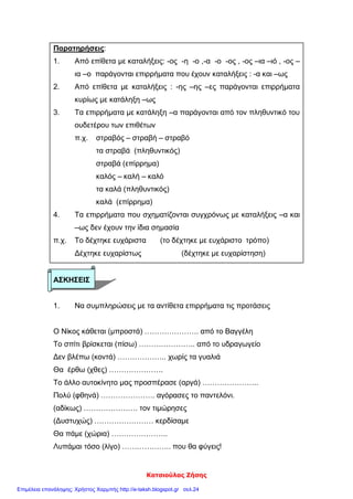Κατσιούλας Ζήσης
Παρατηρήσεις:
1. Από επίθετα με καταλήξεις: -ος -η -ο ,-α -ο -ος , -ος –ια –ιό , -ος –
ια –ο παράγονται επιρρήματα που έχουν καταλήξεις : -α και –ως
2. Από επίθετα με καταλήξεις : -ης –ης –ες παράγονται επιρρήματα
κυρίως με κατάληξη –ως
3. Τα επιρρήματα με κατάληξη –α παράγονται από τον πληθυντικό του
ουδετέρου των επιθέτων
π.χ. στραβός – στραβή – στραβό
τα στραβά (πληθυντικός)
στραβά (επίρρημα)
καλός – καλή – καλό
τα καλά (πληθυντικός)
καλά (επίρρημα)
4. Τα επιρρήματα που σχηματίζονται συγχρόνως με καταλήξεις –α και
–ως δεν έχουν την ίδια σημασία
π.χ. Το δέχτηκε ευχάριστα (το δέχτηκε με ευχάριστο τρόπο)
Δέχτηκε ευχαρίστως (δέχτηκε με ευχαρίστηση)
ΑΣΚΗΣΕΙΣ
1. Να συμπληρώσεις με τα αντίθετα επιρρήματα τις προτάσεις
Ο Νίκος κάθεται (μπροστά) …………………. από το Βαγγέλη
Το σπίτι βρίσκεται (πίσω) ………………….. από το υδραγωγείο
Δεν βλέπω (κοντά) ……………….. χωρίς τα γυαλιά
Θα έρθω (χθες) ………………….
Το άλλο αυτοκίνητο μας προσπέρασε (αργά) …………………..
Πολύ (φθηνά) …………………. αγόρασες το παντελόνι.
(αδίκως) …………………. τον τιμώρησες
(Δυστυχώς) …………………… κερδίσαμε
Θα πάμε (χώρια) …………………..
Λυπάμαι τόσο (λίγο) ……………….. που θα φύγεις!
Επιμέλεια επανάληψης: Χρήστος Χαρμπής http://e-taksh.blogspot.gr σελ.24
 