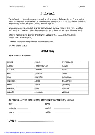 Παπατσάνη Κατερίνα Τάξη Ε’ 1/3/2008
Διαλυτικά
Τα διαλυτικά ( ¨ )σημειώνονται πάνω από το ι ή το υ για να δείξουμε ότι το ι ή το υ πρέπει
να τα προφέρουμε χωριστά από το προηγούμενο φωνήεν (α, ε, ο, υ), π.χ.: θεϊκός, ευνοϊκός,
παρανοϊκός, μυϊκός, ξεϋφαίνω, αϊτός, αϋπνία, οϊμέ κτλ.
Δε σημειώνουμε τα διαλυτικά όταν το προηγούμενο φωνήεν παίρνει τόνο (π.χ., νεράιδα,
πλάι κτλ.)· και όταν δεν έχουμε δίψηφο φωνήεν (π.χ., διυλιστήριο, πρωί, Μωυσής κτλ.).
Όταν το προηγούμενο φωνήεν είναι δίψηφο γράμμα: π.χ. αλληλούια, παλαιικός,
γεφυροποιία, ευυπόληπτος
Στα κεφαλαία γράμματα μπαίνουν πάντοτε διαλυτικά.
ΛΑΪΚΟ, ΕΥΡΩΠΑΪΚΟ
Ασκήσεις
Βάλε τόνο και διαλυτικά:
Να γράψεις Σωστό ή λάθος για την ορθογραφία των παρακάτω λέξεων:
Πλάϊ ΠΛΑΙ
υιοθεσία ΑΥΡΙΟ
μυικος ΛΑΪΚΗ
Όνομα
ΜΑΙΟΣ ΛΑΙΚΟ ΕΥΡΩΠΑΙΟΣ
ΑΙΤΟΣ ΠΡΟΥΠΟΘΕΣΗ ΤΑΙΖΩ
ΑΥΠΝΙΑ ΜΩΥΣΗΣ ΣΑΙΤΑ
καικι χαιδευω βολει
πλαι κομπολοι ευρωπαικο
κοροιδακι λαικος διυλιστηριο,
Μαιος ευφυια γαιδαρος
ευνοικος, ζωικο, πρωινος
κοροιδο ξευφαινω νεραιδα
Επιμέλεια επανάληψης: Χρήστος Χαρμπής http://e-taksh.blogspot.gr σελ.28
 