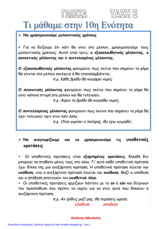 Παλάνης Αθανάσιος
 Να χρησιμοποιούμε μελλοντικούς χρόνους
 Για να δείξουμε ότι κάτι θα γίνει στο μέλλον, χρησιμοποιούμε τους
μελλοντικούς χρόνους. Αυτοί είναι τρεις: ο εξακολουθητικός μέλλοντας, ο
συνοπτικός μέλλοντας και ο συντελεσμένος μέλλοντας.
Ο εξακολουθητικός μέλλοντας φανερώνει πως εκείνο που σημαίνει το ρήμα
θα γίνεται στο μέλλον συνέχεια ή θα επαναλαμβάνεται.
π.χ. Κάθε βράδυ θα κοιμάμαι νωρίς
Ο συνοπτικός μέλλοντας φανερώνει πως εκείνο που σημαίνει το ρήμα θα
γίνει κάποια στιγμή στο μέλλον και θα τελειώσει.
π.χ. Αύριο το βράδυ θα κοιμηθώ νωρίς.
Ο συντελεσμένος μέλλοντας φανερώνει πως εκείνο που σημαίνει το ρήμα θα
έχει τελειώσει πριν γίνει κάτι άλλο.
π.χ. Όταν γυρίσει ο πατέρας, θα έχω κοιμηθεί.
 Να αναγνωρίζουμε και να χρησιμοποιούμε τις υποθετικές
προτάσεις
 Οι υποθετικές προτάσεις είναι εξαρτημένες προτάσεις, δηλαδή δεν
μπορούν να σταθούν μόνες τους στο λόγο. Γι’ αυτό κάθε υποθετική πρόταση
έχει δίπλα της μια ανεξάρτητη πρόταση. Η υποθετική πρόταση λέγεται και
υπόθεση, ενώ η ανεξάρτητη πρόταση λέγεται και απόδοση. Μαζί η υπόθεση
και η απόδοση αποτελούν τον υποθετικό λόγο.
 Οι υποθετικές προτάσεις αρχίζουν πάντοτε με το αν ή εάν και δείχνουν
την προϋπόθεση που πρέπει να ισχύει για να γίνει αυτό που δηλώνει η
ανεξάρτητη πρόταση.
π.χ. Αν έρθεις μαζί μας, θα περάσεις ωραία.
υπόθεση απόδοση
Επιμέλεια επανάληψης: Χρήστος Χαρμπής http://e-taksh.blogspot.gr σελ.3
 