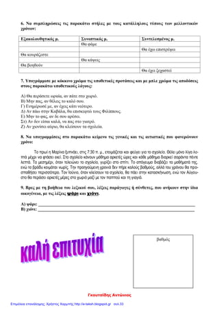 Γκουτσίδης Αντώνιος
6. Να συμπληρώσεις τις παρακάτω στήλες με τους κατάλληλους τύπους των μελλοντικών
χρόνων:
Εξακολουθητικός μ. Συνοπτικός μ. Συντελεσμένος μ.
Θα φάμε
Θα έχω επιστρέψει
Θα κουράζεστε
Θα κάψεις
Θα βοηθούν
Θα έχει ξεχαστεί
7. Υπογράμμισε με κόκκινο χρώμα τις υποθετικές προτάσεις και με μπλε χρώμα τις αποδόσεις
στους παρακάτω υποθετικούς λόγους:
Α) Θα περάσετε ωραία, αν πάτε στο χωριό.
Β) Μην πας, αν θέλεις το καλό σου.
Γ) Ενημέρωσέ με, αν έχεις κάτι νεότερο.
Δ) Αν πάω στην Καβάλα, θα επισκεφτώ τους Φιλίππους.
Ε) Μην το φας, αν δε σου αρέσει.
Στ) Αν δεν είσαι καλά, να πας στο γιατρό.
Ζ) Αν χιονίσει αύριο, θα κλείσουν τα σχολεία.
8. Να υπογραμμίσεις στο παρακάτω κείμενο τις γενικές και τις αιτιατικές που φανερώνουν
χρόνο:
Το πρωί η Μαρίνα ξυπνάει, στις 7:30 π. μ., ετοιμάζεται και φεύγει για το σχολείο. Θέλει μόνο λίγα λε-
πτά μέχρι να φτάσει εκεί. Στο σχολείο κάνουν μάθημα αρκετές ώρες και κάθε μάθημα διαρκεί σαράντα πέντε
λεπτά. Το μεσημέρι, όταν τελειώνει το σχολείο, γυρίζει στο σπίτι. Το απόγευμα διαβάζει τα μαθήματά της,
ενώ το βράδυ κοιμάται νωρίς. Την προηγούμενη χρονιά δεν πήρε καλούς βαθμούς, αλλά του χρόνου θα προ-
σπαθήσει περισσότερο. Τον Ιούνιο, όταν κλείσουν τα σχολεία, θα πάει στην κατασκήνωση, ενώ τον Αύγου-
στο θα περάσει αρκετές μέρες στο χωριό μαζί με τον παππού και τη γιαγιά.
9. Βρες με τη βοήθεια του λεξικού σου, λέξεις παράγωγες ή σύνθετες, που ανήκουν στην ίδια
οικογένεια, με τις λέξεις ψάρι και χιόνι.
Α) ψάρι: _______________________________________________________________________
Β) χιόνι: _______________________________________________________________________
βαθμός
Επιμέλεια επανάληψης: Χρήστος Χαρμπής http://e-taksh.blogspot.gr σελ.33
 